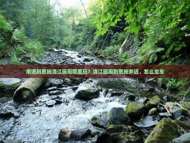 南通到恩施清江画廊哪里玩？清江画廊到恩施多远、怎么坐车