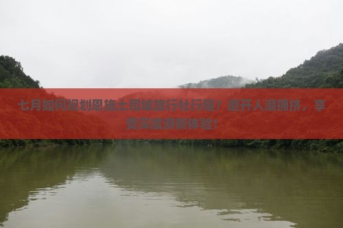七月如何规划恩施土司城旅行社行程？避开人潮拥挤，享受深度游新体验！