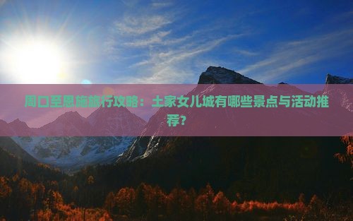 周口至恩施旅行攻略：土家女儿城有哪些景点与活动推荐？
