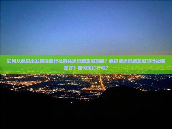 如何从延边出发选择旅行社前往恩施腾龙洞旅游？延边至恩施腾龙洞旅行社哪家好？如何预订行程？