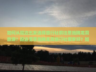 如何从延边出发选择旅行社前往恩施腾龙洞旅游？延边至恩施腾龙洞旅行社哪家好？如何预订行程？