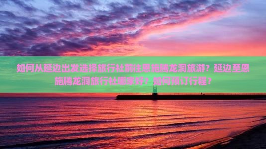 如何从延边出发选择旅行社前往恩施腾龙洞旅游？延边至恩施腾龙洞旅行社哪家好？如何预订行程？