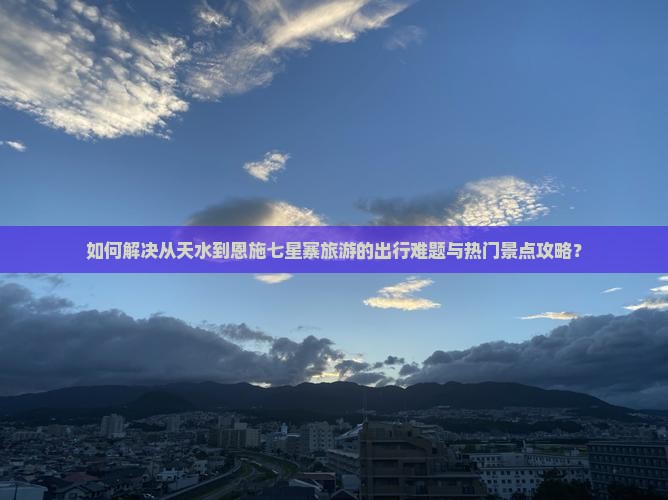 如何解决从天水到恩施七星寨旅游的出行难题与热门景点攻略？