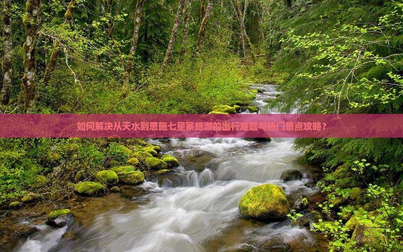如何解决从天水到恩施七星寨旅游的出行难题与热门景点攻略？