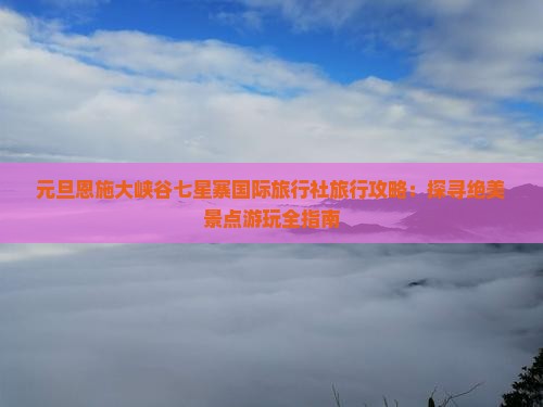 元旦恩施大峡谷七星寨国际旅行社旅行攻略：探寻绝美景点游玩全指南