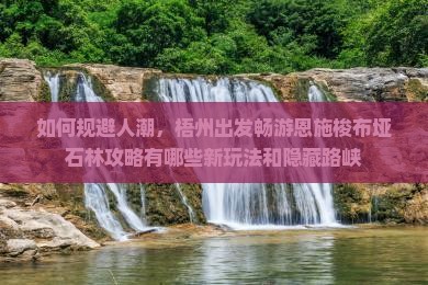 如何规避人潮，梧州出发畅游恩施梭布垭石林攻略有哪些新玩法和隐藏路峡