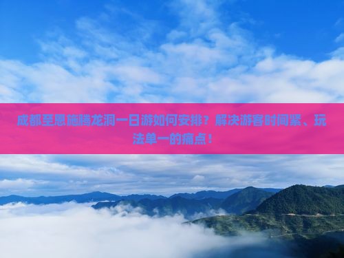 成都至恩施腾龙洞一日游如何安排？解决游客时间紧、玩法单一的痛点！