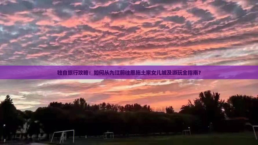 独自旅行攻略：如何从九江前往恩施土家女儿城及游玩全指南？