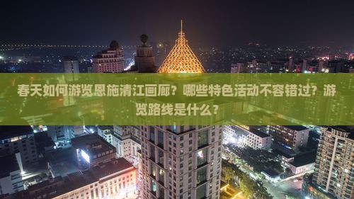 春天如何游览恩施清江画廊？哪些特色活动不容错过？游览路线是什么？