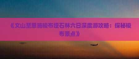 《文山至恩施梭布垭石林六日深度游攻略：探秘梭布景点》