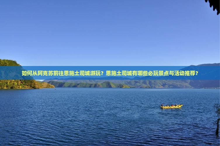 如何从阿克苏前往恩施土司城游玩？恩施土司城有哪些必玩景点与活动推荐？
