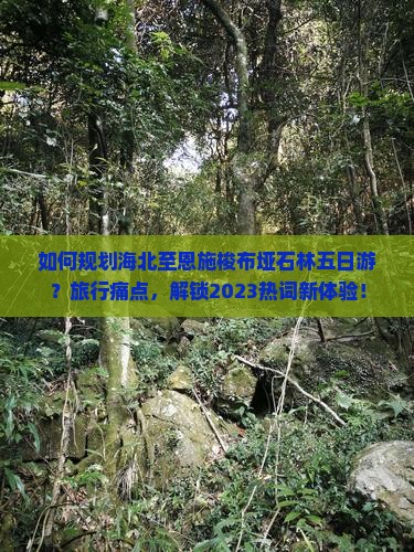 如何规划海北至恩施梭布垭石林五日游？旅行痛点，解锁2023热词新体验！