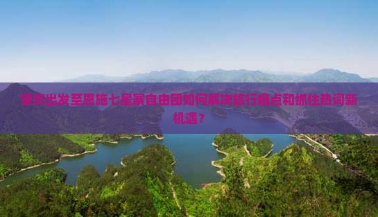 肇庆出发至恩施七星寨自由团如何解决旅行痛点和抓住热词新机遇？