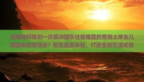 淄博如何策划一次解决团队住宿难题的恩施土家女儿城团体旅游活动？聚焦品质体验，打造全新沉浸式旅行！