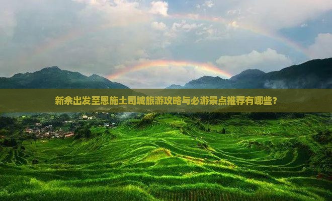 新余出发至恩施土司城旅游攻略与必游景点推荐有哪些？