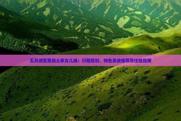 五月游览恩施土家女儿城：行程规划、特色美食推荐及住宿指南