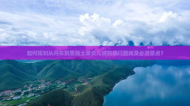 如何规划从丹东到恩施土家女儿城的旅行路线及必游景点？