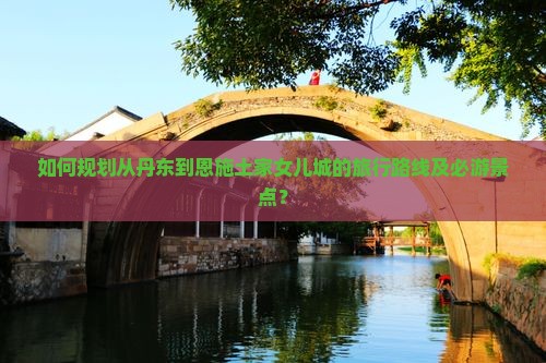 如何规划从丹东到恩施土家女儿城的旅行路线及必游景点？