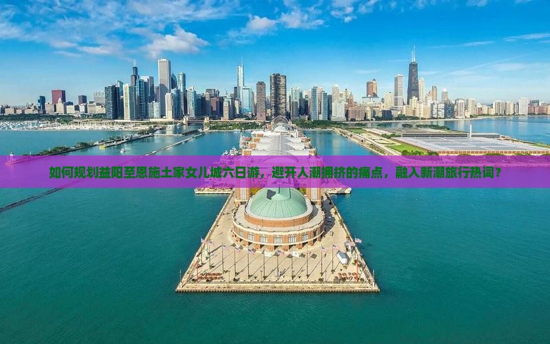 如何规划益阳至恩施土家女儿城六日游，避开人潮拥挤的痛点，融入新潮旅行热词？