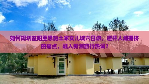 如何规划益阳至恩施土家女儿城六日游，避开人潮拥挤的痛点，融入新潮旅行热词？