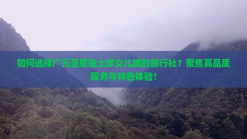 如何选择广元至恩施土家女儿城的旅行社？聚焦高品质服务与特色体验！