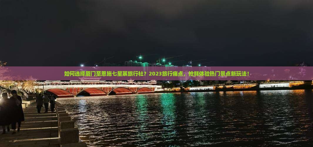 如何选择厦门至恩施七星寨旅行社？2023旅行痛点，抢鲜体验热门景点新玩法！