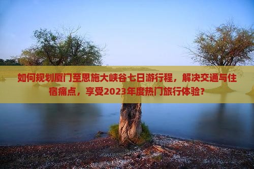 如何规划厦门至恩施大峡谷七日游行程，解决交通与住宿痛点，享受2023年度热门旅行体验？