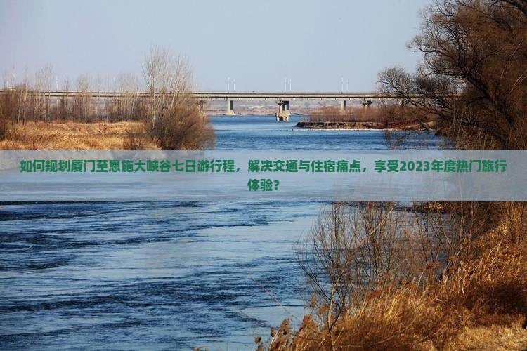 如何规划厦门至恩施大峡谷七日游行程，解决交通与住宿痛点，享受2023年度热门旅行体验？