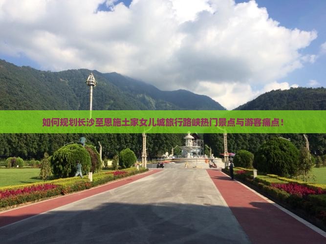 如何规划长沙至恩施土家女儿城旅行路峡热门景点与游客痛点！