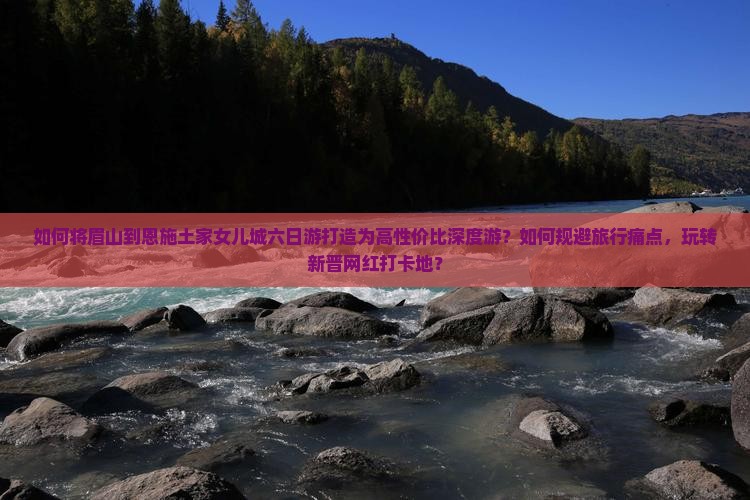 如何将眉山到恩施土家女儿城六日游打造为高性价比深度游？如何规避旅行痛点，玩转新晋网红打卡地？
