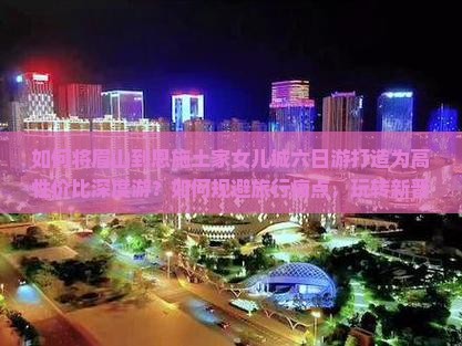 如何将眉山到恩施土家女儿城六日游打造为高性价比深度游？如何规避旅行痛点，玩转新晋网红打卡地？