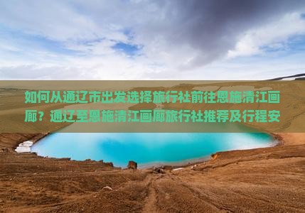 如何从通辽市出发选择旅行社前往恩施清江画廊？通辽至恩施清江画廊旅行社推荐及行程安排是怎样的？