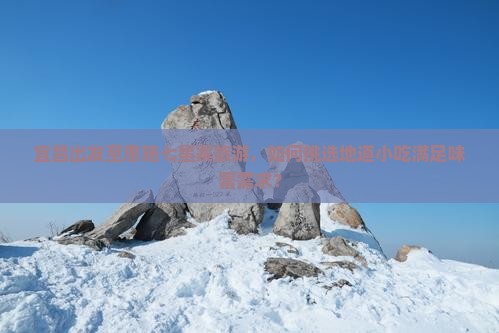 宜昌出发至恩施七星寨旅游，如何挑选地道小吃满足味蕾需求？