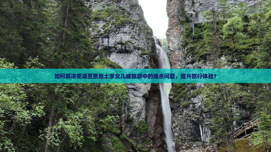 如何解决芜湖至恩施土家女儿城旅游中的痛点问题，提升旅行体验？