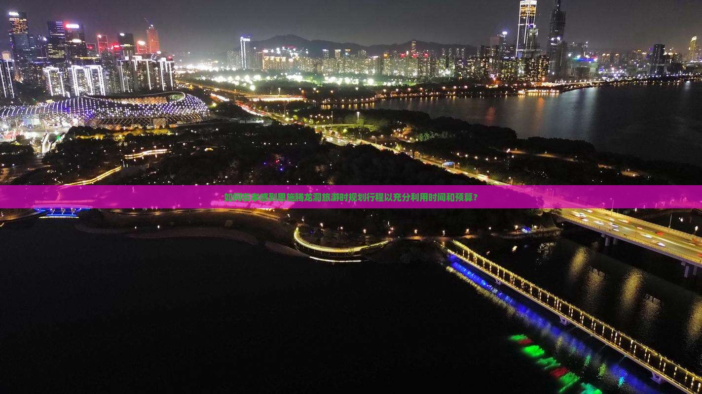 如何在孝感到恩施腾龙洞旅游时规划行程以充分利用时间和预算？