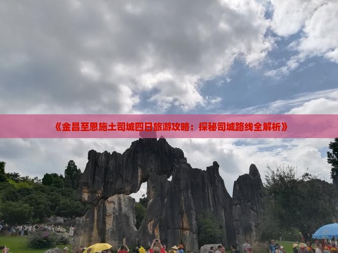 《金昌至恩施土司城四日旅游攻略：探秘司城路线全解析》