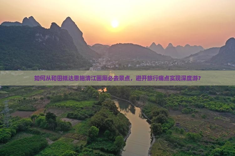 如何从和田抵达恩施清江画廊必去景点，避开旅行痛点实现深度游？