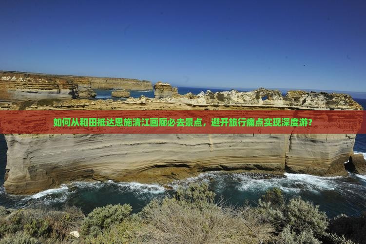如何从和田抵达恩施清江画廊必去景点，避开旅行痛点实现深度游？