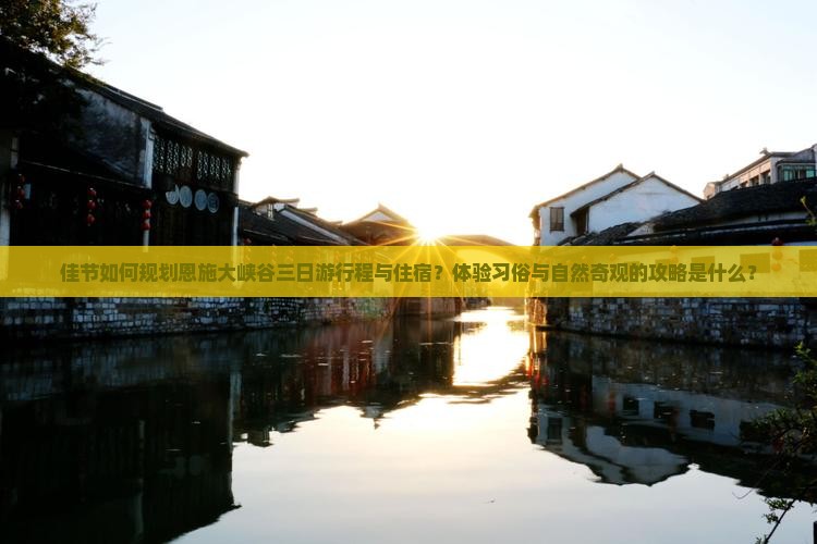 佳节如何规划恩施大峡谷三日游行程与住宿？体验习俗与自然奇观的攻略是什么？