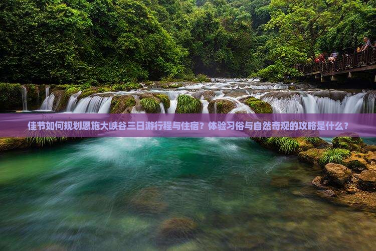 佳节如何规划恩施大峡谷三日游行程与住宿？体验习俗与自然奇观的攻略是什么？