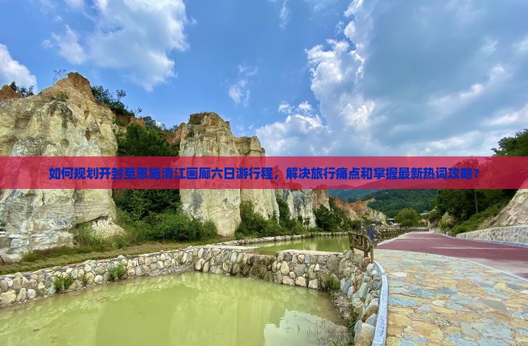 如何规划开封至恩施清江画廊六日游行程，解决旅行痛点和掌握最新热词攻略？