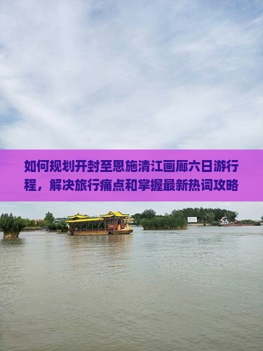 如何规划开封至恩施清江画廊六日游行程，解决旅行痛点和掌握最新热词攻略？
