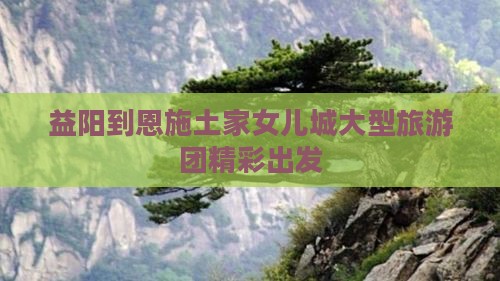 益阳到恩施土家女儿城大型旅游团精彩出发