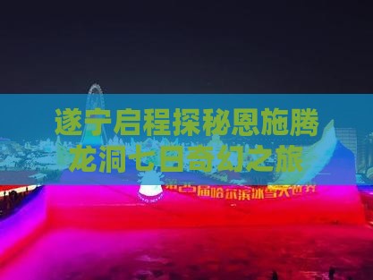 遂宁启程探秘恩施腾龙洞七日奇幻之旅