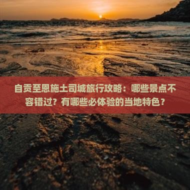自贡至恩施土司城旅行攻略：哪些景点不容错过？有哪些必体验的当地特色？
