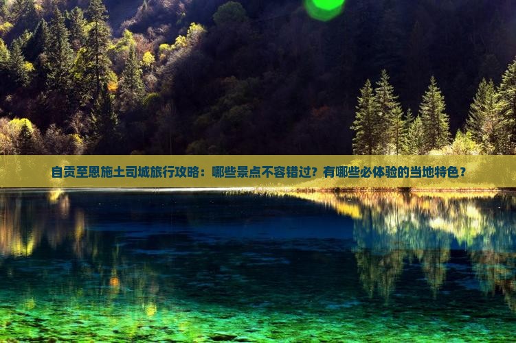自贡至恩施土司城旅行攻略：哪些景点不容错过？有哪些必体验的当地特色？