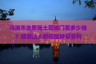 乌海市去恩施土司城门票多少钱？旅游达人都在搜种草安利
