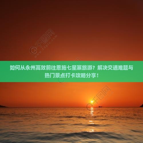 如何从永州高效前往恩施七星寨旅游？解决交通难题与热门景点打卡攻略分享！