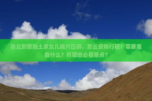 张北到恩施土家女儿城六日游，怎么安排行程？需要准备什么？有哪些必看景点？
