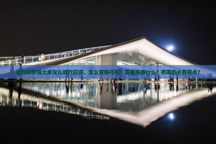 张北到恩施土家女儿城六日游，怎么安排行程？需要准备什么？有哪些必看景点？